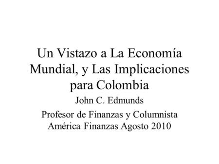 Un Vistazo a La Economía Mundial, y Las Implicaciones para Colombia John C. Edmunds Profesor de Finanzas y Columnista América Finanzas Agosto 2010.