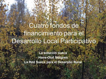 Cuatro fondos de financimiento para el Desarrollo Local Participativo La solución sueca Hans-Olof Stålgren La Red Sueca para el Desarollo Rural.