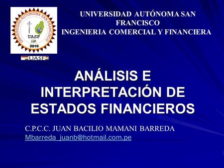 ANÁLISIS E INTERPRETACIÓN DE ESTADOS FINANCIEROS UNIVERSIDAD AUTÓNOMA SAN FRANCISCO INGENIERIA COMERCIAL Y FINANCIERA C.P.C.C. JUAN BACILIO MAMANI BARREDA.
