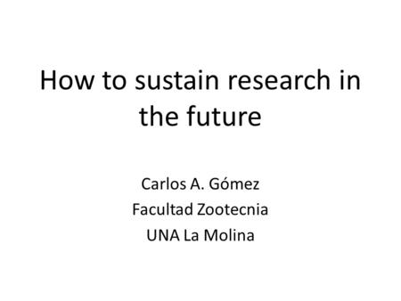 How to sustain research in the future Carlos A. Gómez Facultad Zootecnia UNA La Molina.