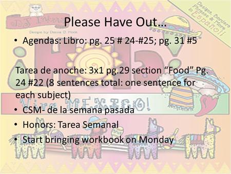 Please Have Out… Agendas: Libro: pg. 25 # 24-#25; pg. 31 #5 Tarea de anoche: 3x1 pg.29 section “Food” Pg. 24 #22 (8 sentences total: one sentence for each.