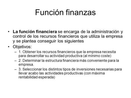 Función finanzas La función financiera se encarga de la administración y control de los recursos financieros que utiliza la empresa y se plantea conseguir.