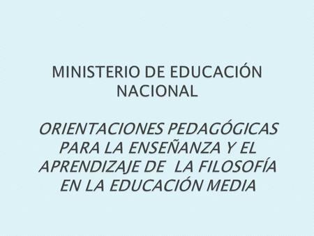 MINISTERIO DE EDUCACIÓN NACIONAL ORIENTACIONES PEDAGÓGICAS PARA LA ENSEÑANZA Y EL APRENDIZAJE DE LA FILOSOFÍA EN LA EDUCACIÓN MEDIA.