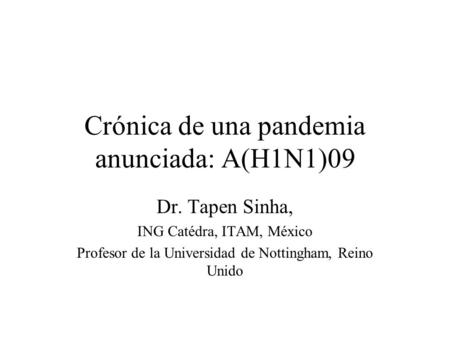 Crónica de una pandemia anunciada: A(H1N1)09 Dr. Tapen Sinha, ING Catédra, ITAM, México Profesor de la Universidad de Nottingham, Reino Unido.