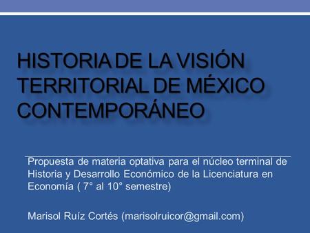 HISTORIA DE LA VISIÓN TERRITORIAL DE MÉXICO CONTEMPORÁNEO Propuesta de materia optativa para el núcleo terminal de Historia y Desarrollo Económico de la.