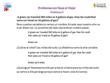 Problemas con Tasas al Viajar Problema 3 A green car traveled 360 miles on 6 gallons of gas. How far could that same car travel on 10 gallons of gas? Para.