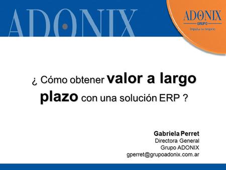 ¿ Cómo obtener valor a largo plazo con una solución ERP ? Gabriela Perret Directora General Grupo ADONIX