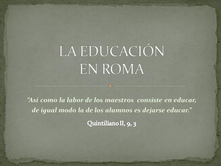 LA EDUCACIÓN EN ROMA “Así como la labor de los maestros consiste en educar, de igual modo la de los alumnos es dejarse educar.” Quintiliano II, 9, 3.