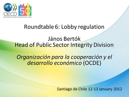 Santiago de Chile 12-13 January 2012 Roundtable 6: Lobby regulation János Bertók Head of Public Sector Integrity Division Organización para la cooperación.