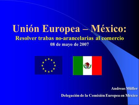 Unión Europea – México: Resolver trabas no-arancelarias al comercio 08 de mayo de 2007 Andreas Müller Delegación de la Comisión Europea en México.