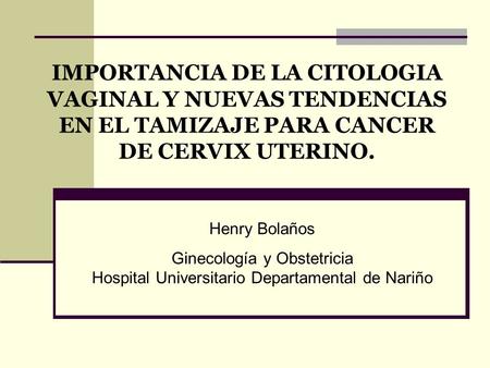 IMPORTANCIA DE LA CITOLOGIA VAGINAL Y NUEVAS TENDENCIAS EN EL TAMIZAJE PARA CANCER DE CERVIX UTERINO. Henry Bolaños Ginecología y Obstetricia Hospital.