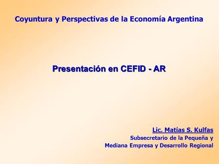 Coyuntura y Perspectivas de la Economía Argentina Presentación en CEFID - AR Lic. Matías S. Kulfas Subsecretario de la Pequeña y Mediana Empresa y Desarrollo.