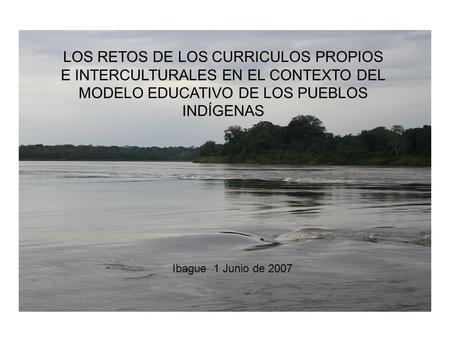 LOS RETOS DE LOS CURRICULOS PROPIOS E INTERCULTURALES EN EL CONTEXTO DEL MODELO EDUCATIVO DE LOS PUEBLOS INDÍGENAS Ibague 1 Junio de 2007.