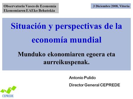 Situación y perspectivas de la economía mundial Munduko ekonomiaren egoera eta aurreikuspenak. Antonio Pulido Director General CEPREDE 3 Diciembre 2008,