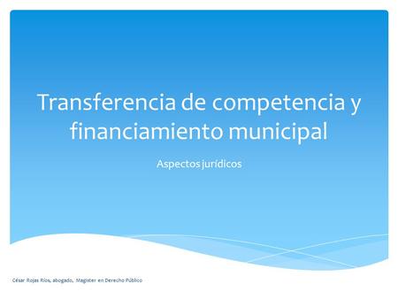 Transferencia de competencia y financiamiento municipal Aspectos jurídicos César Rojas Ríos, abogado, Magister en Derecho Público.
