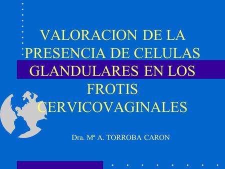 VALORACION DE LA PRESENCIA DE CELULAS GLANDULARES EN LOS FROTIS CERVICOVAGINALES Dra. Mª A. TORROBA CARON.