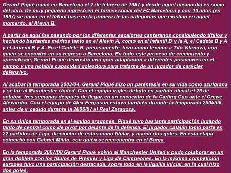 Gerard Piqué nació en Barcelona el 2 de febrero de 1987 y desde aquel mismo día es socio del club. De muy pequeño ingresó en el torneo social del FC Barcelona.