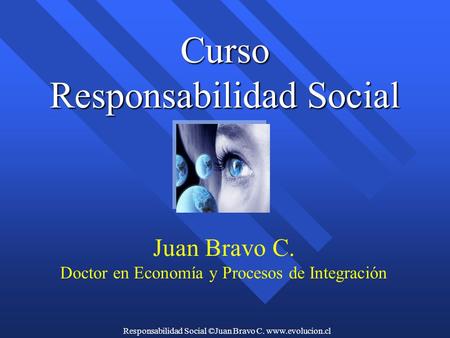 Responsabilidad Social ©Juan Bravo C. www.evolucion.cl Curso Responsabilidad Social Juan Bravo C. Doctor en Economía y Procesos de Integración.