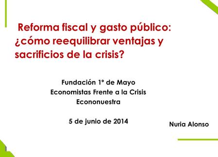 Reforma fiscal y gasto público: ¿cómo reequilibrar ventajas y sacrificios de la crisis? Nuria Alonso Fundación 1º de Mayo Economistas Frente a la Crisis.