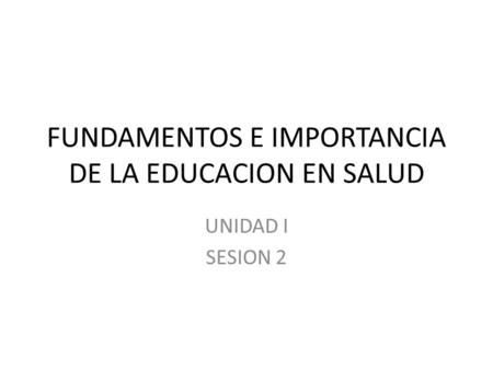 FUNDAMENTOS E IMPORTANCIA DE LA EDUCACION EN SALUD UNIDAD I SESION 2.