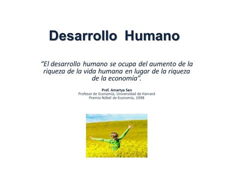Desarrollo Humano “El desarrollo humano se ocupa del aumento de la riqueza de la vida humana en lugar de la riqueza de la economía”. Prof. Amartya Sen.