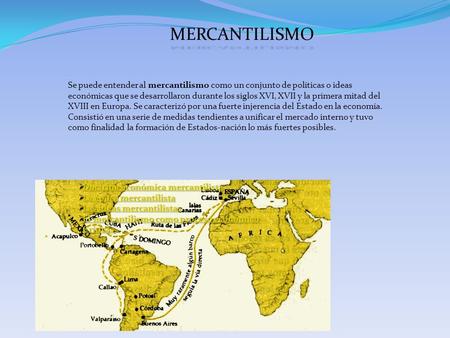 MERCANTILISMO Se puede entender al mercantilismo como un conjunto de políticas o ideas económicas que se desarrollaron durante los siglos XVI, XVII y la.