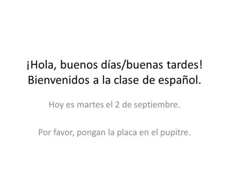 ¡Hola, buenos días/buenas tardes! Bienvenidos a la clase de español. Hoy es martes el 2 de septiembre. Por favor, pongan la placa en el pupitre.