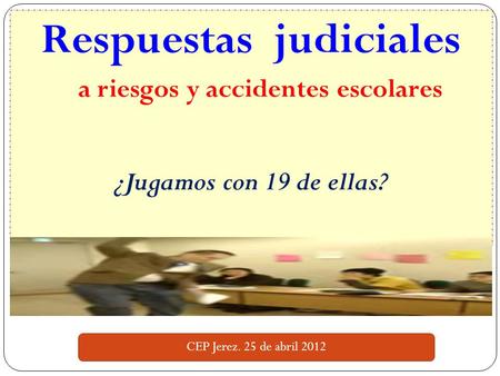 Respuestas judiciales a riesgos y accidentes escolares ¿Jugamos con 19 de ellas? CEP Jerez. 25 de abril 2012.