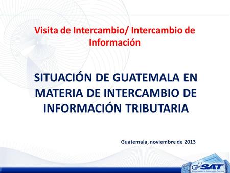Visita de Intercambio/ Intercambio de Información SITUACIÓN DE GUATEMALA EN MATERIA DE INTERCAMBIO DE INFORMACIÓN TRIBUTARIA Guatemala, noviembre de 2013.