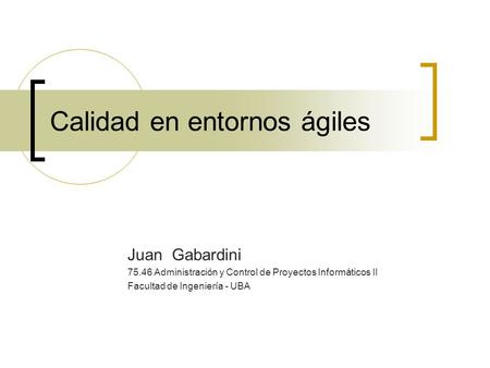 Calidad en entornos ágiles Juan Gabardini 75.46 Administración y Control de Proyectos Informáticos II Facultad de Ingeniería - UBA.