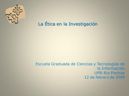 La Ética en la Investigación La Ética en la Investigación Escuela Graduada de Ciencias y Tecnologías de la Información UPR-Rio Piedras 12 de febrero de.