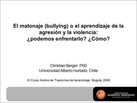 El matonaje (bullying) o el aprendizaje de la agresión y la violencia: ¿podemos enfrentarlo? ¿Cómo? Christian Berger, PhD Universidad Alberto Hurtado,