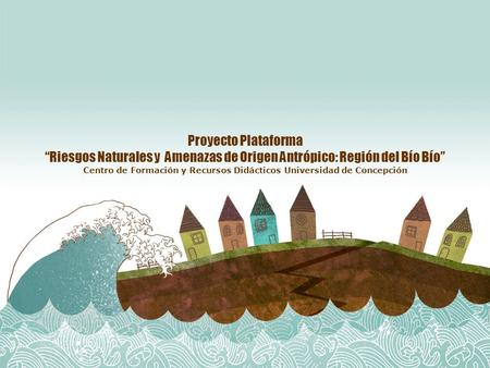 Proyecto Plataforma “Riesgos Naturales y Amenazas de Origen Antrópico: Región del Bío Bío” Centro de Formación y Recursos Didácticos Universidad de Concepción.