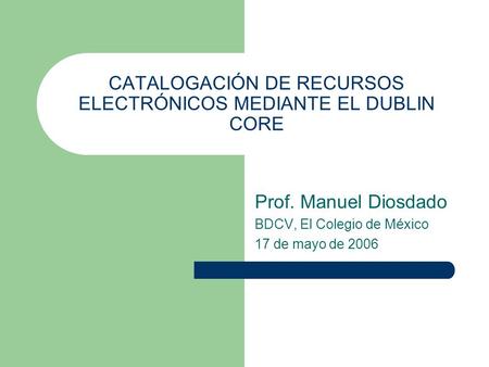 CATALOGACIÓN DE RECURSOS ELECTRÓNICOS MEDIANTE EL DUBLIN CORE Prof. Manuel Diosdado BDCV, El Colegio de México 17 de mayo de 2006.