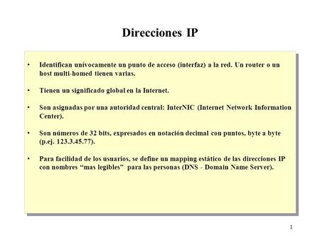 1 Direcciones IP Identifican unívocamente un punto de acceso (interfaz) a la red. Un router o un host multi-homed tienen varias. Tienen un significado.
