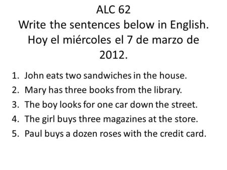 ALC 62 Write the sentences below in English. Hoy el miércoles el 7 de marzo de 2012. 1.John eats two sandwiches in the house. 2.Mary has three books from.