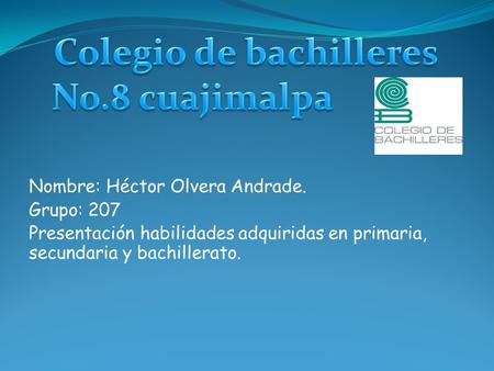 Nombre: Héctor Olvera Andrade. Grupo: 207 Presentación habilidades adquiridas en primaria, secundaria y bachillerato.