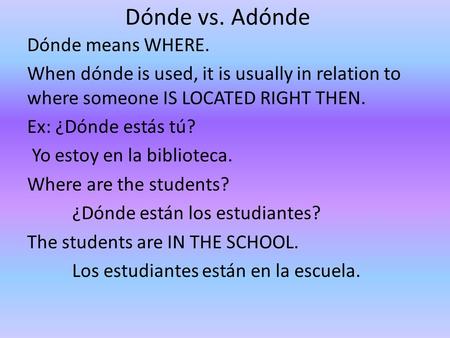 Dónde vs. Adónde Dónde means WHERE. When dónde is used, it is usually in relation to where someone IS LOCATED RIGHT THEN. Ex: ¿Dónde estás tú? Yo estoy.