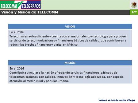 Vamos a donde nadie llega VISIÓN En el 2016 Telecomm es autosuficiente y cuenta con el mejor talento y tecnología para proveer servicios de telecomunicaciones.