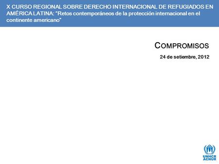 C OMPROMISOS 24 de setiembre, 2012 X CURSO REGIONAL SOBRE DERECHO INTERNACIONAL DE REFUGIADOS EN AMÉRICA LATINA: “Retos contemporáneos de la protección.