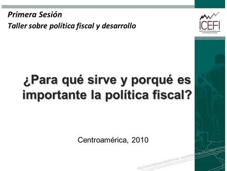 ¿Para qué sirve y porqué es importante la política fiscal? Primera Sesión Taller sobre política fiscal y desarrollo Centroamérica, 2010.