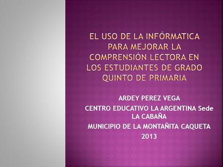 ARDEY PEREZ VEGA CENTRO EDUCATIVO LA ARGENTINA Sede LA CABAÑA MUNICIPIO DE LA MONTAÑITA CAQUETA 2013.