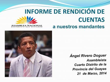 INFORME DE RENDICIÓN DE CUENTAS a nuestros mandantes Ángel Rivero Doguer Asambleísta Cuarto Distrito de la Provincia del Guayas 21 de Marzo, 2014.