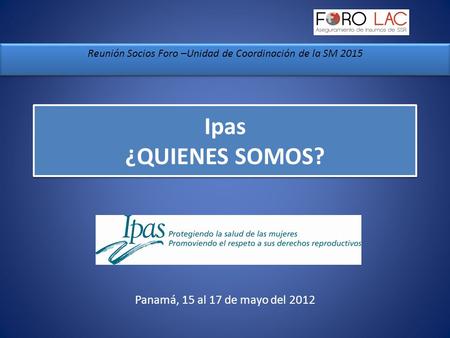 Ipas ¿QUIENES SOMOS? Reunión Socios Foro –Unidad de Coordinación de la SM 2015 Panamá, 15 al 17 de mayo del 2012.