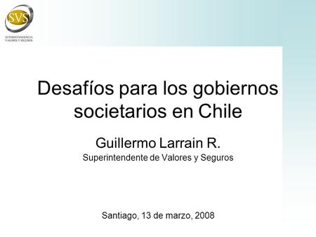 Desafíos para los gobiernos societarios en Chile Guillermo Larrain R. Superintendente de Valores y Seguros Santiago, 13 de marzo, 2008.