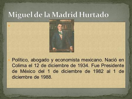 Político, abogado y economista mexicano. Nació en Colima el 12 de diciembre de 1934. Fue Presidente de México del 1 de diciembre de 1982 al 1 de diciembre.