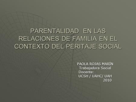 PARENTALIDAD EN LAS RELACIONES DE FAMILIA EN EL CONTEXTO DEL PERITAJE SOCIAL PAOLA ROJAS MARÍN Trabajadora Social Docente: Docente: UCSH / UAHC/ UAH 2010.