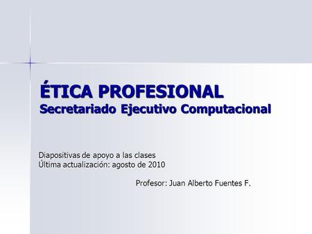 ÉTICA PROFESIONAL Secretariado Ejecutivo Computacional Diapositivas de apoyo a las clases Última actualización: agosto de 2010 Profesor: Juan Alberto Fuentes.