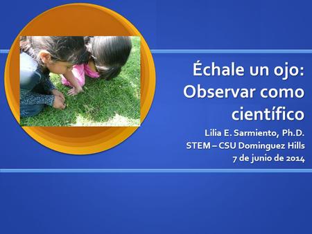 Échale un ojo: Observar como científico Lilia E. Sarmiento, Ph.D. STEM – CSU Dominguez Hills 7 de junio de 2014.