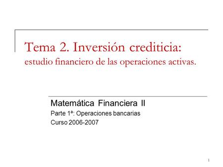 Tema 2. Inversión crediticia: estudio financiero de las operaciones activas. Matemática Financiera II Parte 1ª: Operaciones bancarias Curso 2006-2007.